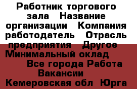 Работник торгового зала › Название организации ­ Компания-работодатель › Отрасль предприятия ­ Другое › Минимальный оклад ­ 21 500 - Все города Работа » Вакансии   . Кемеровская обл.,Юрга г.